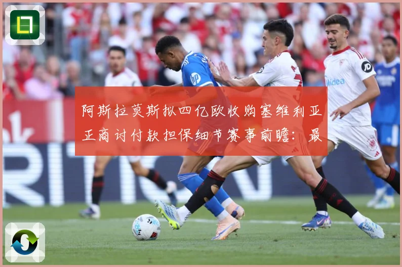 阿斯拉莫斯拟四亿欧收购塞维利亚正商讨付款担保细节赛事前瞻：最新赛事动态与深度分析