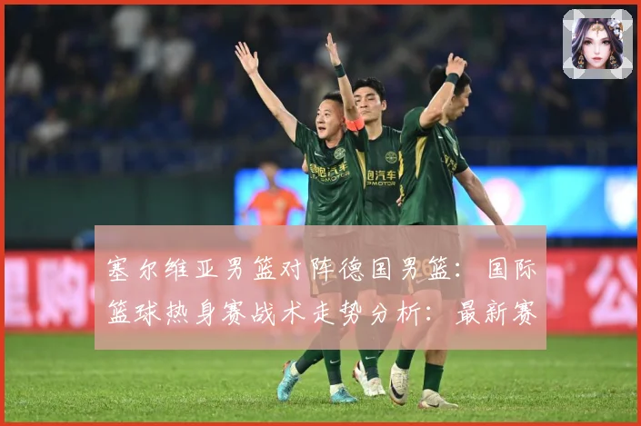 塞尔维亚男篮对阵德国男篮：国际篮球热身赛战术走势分析：最新赛事动态与深度分析