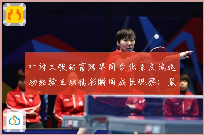 叶诗文张钧甯跨界同台北京交流运动经验互动精彩瞬间成长观察：最新赛事动态与深度分析