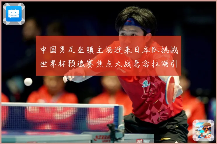 中国男足坐镇主场迎来日本队挑战世界杯预选赛焦点大战悬念拉满引发球迷期待：最新赛事动态与深度分析