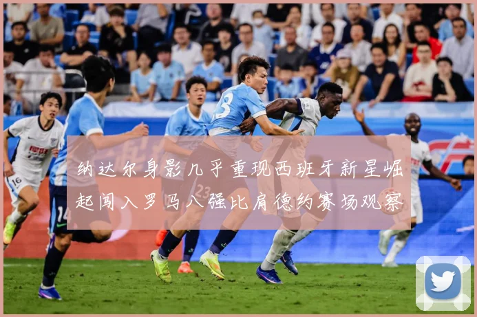 纳达尔身影几乎重现西班牙新星崛起闯入罗马八强比肩德约赛场观察：最新赛事动态与深度分析