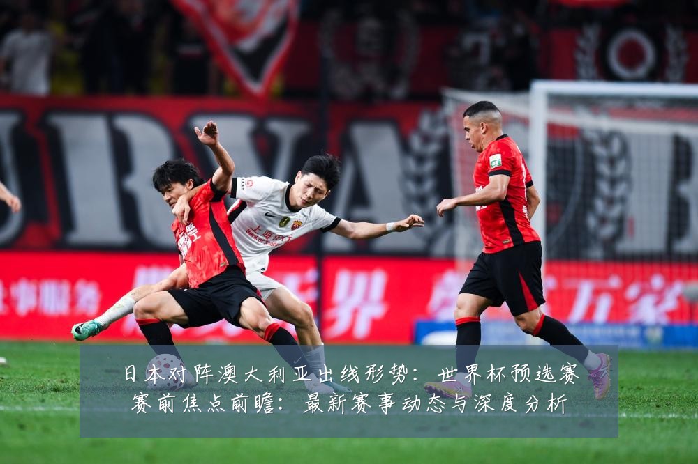 日本对阵澳大利亚出线形势:世界杯预选赛赛前焦点前瞻:最新赛事动态与深度分析