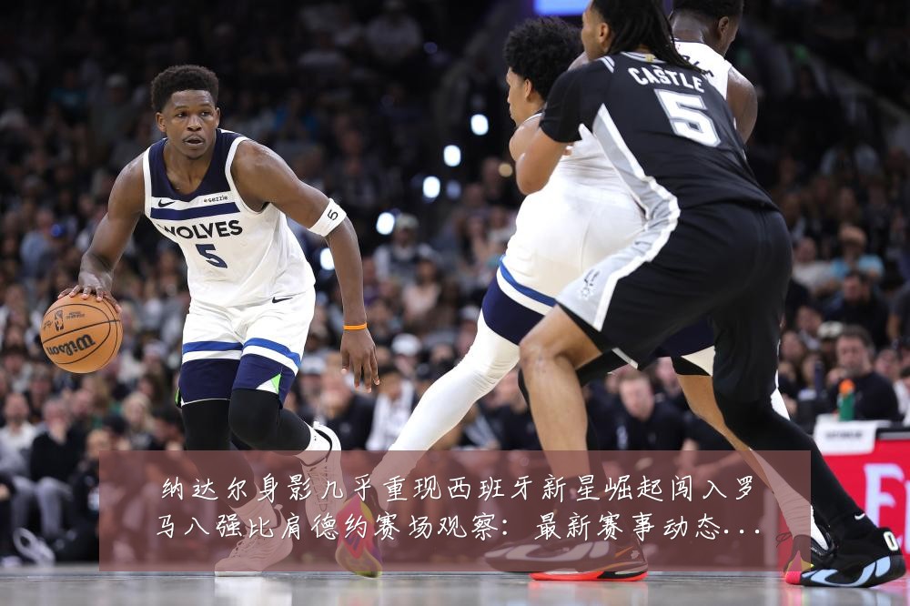 纳达尔身影几乎重现西班牙新星崛起闯入罗马八强比肩德约赛场观察：最新赛事动态与深度分析