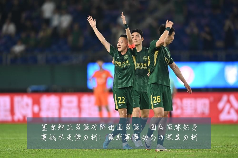 塞尔维亚男篮对阵德国男篮:国际篮球热身赛战术走势分析:最新赛事动态与深度分析